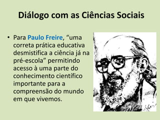 Valoriza a diversidade cultural e desenvolve a criatividade. Diálogo com as Ciências SociaisPara Paulo Freire, “uma correta prática educativa desmistifica a ciência já na pré-escola” permitindo acesso à uma parte do conhecimento científico importante para a compreensão do mundo em que vivemos.Diálogo com as Ciências SociaisNa procura de reais possibilidades de acesso para o subordinado, para o marginalizado e para o excluído, pretende-se “formar cidadãos conscientes das diferenças e capazes de trabalhar conjuntamente no desenvolvimento do país e na construção de uma sociedade justa, equitativa, igualitária e plural”. 						Catherine Walsh