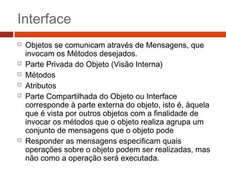 Interface
 Objetos se comunicam através de Mensagens, que
invocam os Métodos desejados.
 Parte Privada do Objeto (Visão Interna)
 Métodos
 Atributos
 Parte Compartilhada do Objeto ou Interface
corresponde à parte externa do objeto, isto é, àquela
que é vista por outros objetos com a finalidade de
invocar os métodos que o objeto realiza agrupa um
conjunto de mensagens que o objeto pode
 Responder as mensagens especificam quais
operações sobre o objeto podem ser realizadas, mas
não como a operação será executada.
 