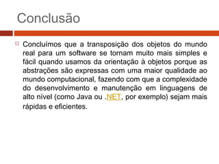 Conclusão
 Concluímos que a transposição dos objetos do mundo
real para um software se tornam muito mais simples e
fácil quando usamos da orientação à objetos porque as
abstrações são expressas com uma maior qualidade ao
mundo computacional, fazendo com que a complexidade
do desenvolvimento e manutenção em linguagens de
alto nível (como Java ou .NET, por exemplo) sejam mais
rápidas e eficientes.
 