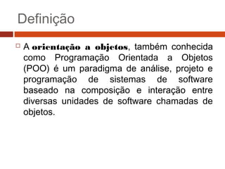 Definição
 A orientação a objetos, também conhecida
como Programação Orientada a Objetos
(POO) é um paradigma de análise, projeto e
programação de sistemas de software
baseado na composição e interação entre
diversas unidades de software chamadas de
objetos.
 