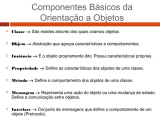 Componentes Básicos da
Orientação a Objetos
 Classe → São moldes através dos quais criamos objetos
 Objeto → Abstração que agrupa características e comportamentos.
 Instância → É o objeto propriamente dito. Possui características próprias.
 Propriedade → Define as características dos objetos de uma classe.
 Método → Define o comportamento dos objetos de uma classe.
 Mensagem → Representa uma ação do objeto ou uma mudança de estado.
Define a comunicação entre objetos.
 Interface → Conjunto de mensagens que define o comportamento de um
objeto (Protocolo).
 