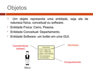 Objetos
 Um objeto representa uma entidade, seja ela de
natureza física, conceitual ou software.
 Entidade Física: Carro, Pessoa.
 Entidade Conceitual: Departamento.
 Entidade Software: um botão em uma GUI.
Mário
Características
(estado)
Comportamento
Identidade
 