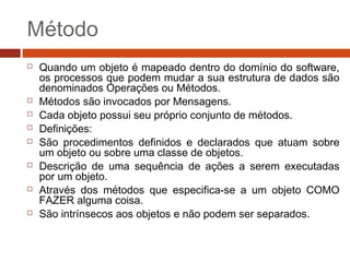 Método
 Quando um objeto é mapeado dentro do domínio do software,
os processos que podem mudar a sua estrutura de dados são
denominados Operações ou Métodos.
 Métodos são invocados por Mensagens.
 Cada objeto possui seu próprio conjunto de métodos.
 Definições:
 São procedimentos definidos e declarados que atuam sobre
um objeto ou sobre uma classe de objetos.
 Descrição de uma sequência de ações a serem executadas
por um objeto.
 Através dos métodos que especifica-se a um objeto COMO
FAZER alguma coisa.
 São intrínsecos aos objetos e não podem ser separados.
 