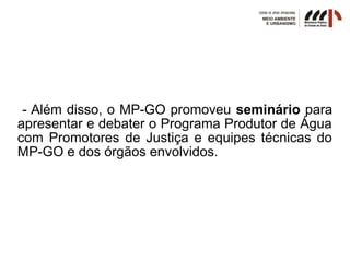 - Além disso, o MP-GO promoveu seminário para
apresentar e debater o Programa Produtor de Água
com Promotores de Justiça e equipes técnicas do
MP-GO e dos órgãos envolvidos.
 