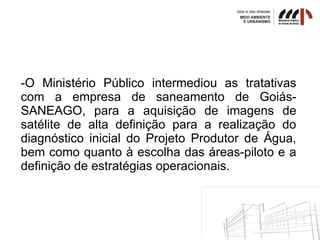 -O Ministério Público intermediou as tratativas
com a empresa de saneamento de Goiás-
SANEAGO, para a aquisição de imagens de
satélite de alta definição para a realização do
diagnóstico inicial do Projeto Produtor de Água,
bem como quanto à escolha das áreas-piloto e a
definição de estratégias operacionais.
 