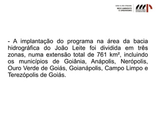 - A implantação do programa na área da bacia
hidrográfica do João Leite foi dividida em três
zonas, numa extensão total de 761 km², incluindo
os municípios de Goiânia, Anápolis, Nerópolis,
Ouro Verde de Goiás, Goianápolis, Campo Limpo e
Terezópolis de Goiás.
 