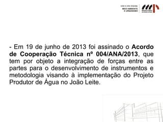- Em 19 de junho de 2013 foi assinado o Acordo
de Cooperação Técnica nº 004/ANA/2013, que
tem por objeto a integração de forças entre as
partes para o desenvolvimento de instrumentos e
metodologia visando à implementação do Projeto
Produtor de Água no João Leite.
 