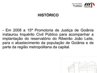 HISTÓRICO
- Em 2008 a 15ª Promotoria de Justiça de Goiânia
instaurou Inquérito Civil Público para acompanhar a
implantação do reservatório do Ribeirão João Leite,
para o abastecimento da população de Goiânia e de
parte da região metropolitana da capital.
 