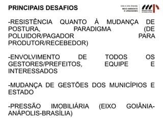 PRINCIPAIS DESAFIOS
-RESISTÊNCIA QUANTO À MUDANÇA DE
POSTURA, PARADIGMA (DE
POLUIDOR/PAGADOR PARA
PRODUTOR/RECEBEDOR)
-ENVOLVIMENTO DE TODOS OS
GESTORES/PREFEITOS, EQUIPE E
INTERESSADOS
-MUDANÇA DE GESTÕES DOS MUNICÍPIOS E
ESTADO
-PRESSÃO IMOBILIÁRIA (EIXO GOIÂNIA-
ANÁPOLIS-BRASÍLIA)
 