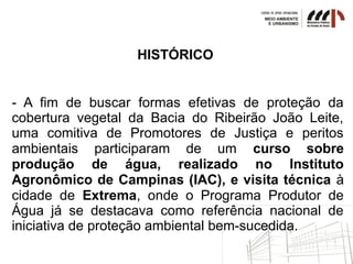 HISTÓRICO
- A fim de buscar formas efetivas de proteção da
cobertura vegetal da Bacia do Ribeirão João Leite,
uma comitiva de Promotores de Justiça e peritos
ambientais participaram de um curso sobre
produção de água, realizado no Instituto
Agronômico de Campinas (IAC), e visita técnica à
cidade de Extrema, onde o Programa Produtor de
Água já se destacava como referência nacional de
iniciativa de proteção ambiental bem-sucedida.
 