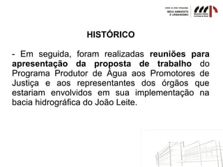 HISTÓRICO
- Em seguida, foram realizadas reuniões para
apresentação da proposta de trabalho do
Programa Produtor de Água aos Promotores de
Justiça e aos representantes dos órgãos que
estariam envolvidos em sua implementação na
bacia hidrográfica do João Leite.
 