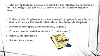 Todas as empilhadeiras deverão ter o check list individual com autorização de
um técnico logístico/supervisor para ser operada verificando os seguintes
itens:
a) Dados de Identificação (nome do operador e nº de registro da empilhadeira,
horário de início e término das atividades e identificação da máquina);
b) Sistema de Freio (pedais, funcionamento, limpeza);
c) Pedal do homem morto (Funcionamento do Deadman);
d) Botoeiras de Emergência;
e) Bateria (água e cabos);
 