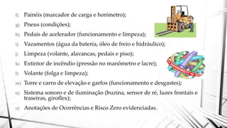 f) Painéis (marcador de carga e horímetro);
g) Pneus (condições);
h) Pedais de acelerador (funcionamento e limpeza);
i) Vazamentos (água da bateria, óleo de freio e hidráulico);
j) Limpeza (volante, alavancas, pedais e piso);
k) Extintor de incêndio (pressão no manômetro e lacre);
l) Volante (folga e limpeza);
m) Torre e carro de elevação e garfos (funcionamento e desgastes);
n) Sistema sonoro e de iluminação (buzina, sensor de ré, luzes frontais e
traseiras, giroflex);
o) Anotações de Ocorrências e Risco Zero evidenciadas.
 