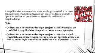 A empilhadeira somente deve ser operada quando todos os itens
constantes no check-list estiverem em conformidade e quando o
operador estiver na posição correta (sentado no banco da
empilhadeira);
Nota:
Os itens em não conformidade que estejam na área vermelha do
check list, a empilhadeira não pode ser colocada em operação;
Os itens em não conformidade que estejam na área amarela do
check list a empilhadeira pode ser colocada em operação desde que
tenha a autorização dos técnicos logísticos e/ou supervisor da área.
 