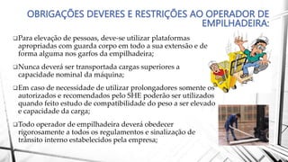 OBRIGAÇÕES DEVERES E RESTRIÇÕES AO OPERADOR DE
EMPILHADEIRA:
Para elevação de pessoas, deve-se utilizar plataformas
apropriadas com guarda corpo em todo a sua extensão e de
forma alguma nos garfos da empilhadeira;
Nunca deverá ser transportada cargas superiores a
capacidade nominal da máquina;
Em caso de necessidade de utilizar prolongadores somente os
autorizados e recomendados pelo SHE poderão ser utilizados
quando feito estudo de compatibilidade do peso a ser elevado
e capacidade da carga;
Todo operador de empilhadeira deverá obedecer
rigorosamente a todos os regulamentos e sinalização de
trânsito interno estabelecidos pela empresa;
 