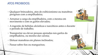ATOS PROIBIDOS:
• Qualquer brincadeira, atos de exibicionismo ou manobras
perigosas com a empilhadeira;
• Arrumar a carga da empilhadeira, com a mesma em
movimento e com os garfos elevados;
• A ingestão de bebidas alcóolicas e narcóticos antes e durante
o período de trabalho;
• Transportar ou elevar pessoas apoiadas nos garfos da
empilhadeira, ou mesmo dar carona;
• Efetuar manobras em planos inclinados;
• Passar sobre fios ou mangueiras;
 