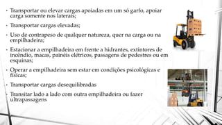 • Transportar ou elevar cargas apoiadas em um só garfo, apoiar
carga somente nos laterais;
• Transportar cargas elevadas;
• Uso de contrapeso de qualquer natureza, quer na carga ou na
empilhadeira;
• Estacionar a empilhadeira em frente a hidrantes, extintores de
incêndio, macas, painéis elétricos, passagens de pedestres ou em
esquinas;
• Operar a empilhadeira sem estar em condições psicológicas e
físicas;
• Transportar cargas desequilibradas
• Transitar lado a lado com outra empilhadeira ou fazer
ultrapassagens
 