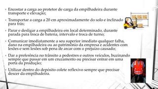 • Encostar a carga ao protetor de carga da empilhadeira durante
transporte e elevação;
• Transportar a carga a 20 cm aproximadamente do solo e inclinado
para trás;
• Parar e desligar a empilhadeira em local determinado, durante
parada para troca de bateria, intervalo e troca de turno;
• Comunicar imediatamente a seu superior imediato qualquer falha,
dano na empilhadeira ou ao patrimônio da empresa e acidentes com
lesões e sem lesões sob pena de arcar com o prejuízo causado;
• Dar a preferência no trânsito a pedestres e outros veículos, buzinando
sempre que passar em um cruzamento ou precisar entrar em uma
porta da produção;
• Utilizar dentro do depósito colete reflexivo sempre que precisar
descer da empilhadeira.
 