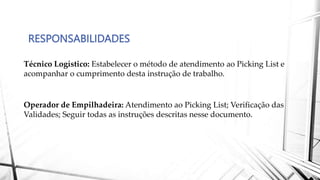 RESPONSABILIDADES
Técnico Logístico: Estabelecer o método de atendimento ao Picking List e
acompanhar o cumprimento desta instrução de trabalho.
Operador de Empilhadeira: Atendimento ao Picking List; Verificação das
Validades; Seguir todas as instruções descritas nesse documento.
 