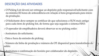 DESCRIÇÃO DAS ATIVIDADES
O Picking List deverá ser entregue ao depósito pelo responsável/solicitante com
no mínimo 02 horas de antecedência em relação à hora programada para início
da produção.
O Solicitante deve sempre se certificar de que selecionou o SUN mais antigo
para cada item do picking list, de forma que seja seguido o sistema FIFO.
O operador de empilhadeira deverá observar se no picking estão:
- Assinatura do solicitante;
- Data e hora da emissão do picking;
- Número da linha de produção e número da OT disponível para transferência do
saldo;
- Assinatura e confirmação do horário por colaborador do depósito.
 