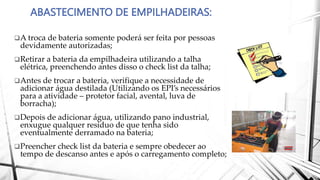 ABASTECIMENTO DE EMPILHADEIRAS:
A troca de bateria somente poderá ser feita por pessoas
devidamente autorizadas;
Retirar a bateria da empilhadeira utilizando a talha
elétrica, preenchendo antes disso o check list da talha;
Antes de trocar a bateria, verifique a necessidade de
adicionar água destilada (Utilizando os EPI’s necessários
para a atividade – protetor facial, avental, luva de
borracha);
Depois de adicionar água, utilizando pano industrial,
enxugue qualquer resíduo de que tenha sido
eventualmente derramado na bateria;
Preencher check list da bateria e sempre obedecer ao
tempo de descanso antes e após o carregamento completo;
 