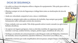 DICAS DE SEGURANÇA:
 Ao subir ou descer da máquina utilize o degrau do equipamento. Não pule para subir ou
descer da máquina;
 Obedeça sempre às Leis de Segurança e tráfego bem como as sinalizações da área de
operação;
 Ande em velocidade compatível com a área e visibilidade;
 Informe-se sempre onde estão os extintores de incêndio, faça sempre que puder
treinamento sobre utilização correta dos mesmos;
 Tome cuidado com sua saúde. Não dirija quando estiver muito cansado ou após tomar
bebidas alcoólicas;
 Ao operar em lugares perigosos, tome as devidas medidas de segurança antes de
executar o serviço, analise terreno, rampas, pontos cegos, resistência de solo, etc.;
 Verifique os métodos de armazenamento e não bloqueie redes de Hidrantes, Extintores
de Incêndio, faixas de pedestres, Quadros Elétricos, Chuveiros Lava Olhos, etc.;
 Mantenha o terreno por onde empilhadeira deverá passar, sempre limpo e desobstruído;
 