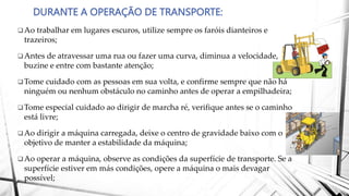 DURANTE A OPERAÇÃO DE TRANSPORTE:
Ao trabalhar em lugares escuros, utilize sempre os faróis dianteiros e
trazeiros;
Antes de atravessar uma rua ou fazer uma curva, diminua a velocidade,
buzine e entre com bastante atenção;
Tome cuidado com as pessoas em sua volta, e confirme sempre que não há
ninguém ou nenhum obstáculo no caminho antes de operar a empilhadeira;
Tome especial cuidado ao dirigir de marcha ré, verifique antes se o caminho
está livre;
Ao dirigir a máquina carregada, deixe o centro de gravidade baixo com o
objetivo de manter a estabilidade da máquina;
Ao operar a máquina, observe as condições da superfície de transporte. Se a
superfície estiver em más condições, opere a máquina o mais devagar
possível;
 