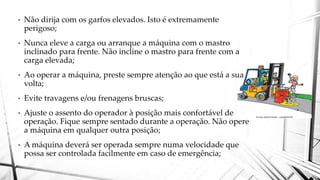 • Não dirija com os garfos elevados. Isto é extremamente
perigoso;
• Nunca eleve a carga ou arranque a máquina com o mastro
inclinado para frente. Não incline o mastro para frente com a
carga elevada;
• Ao operar a máquina, preste sempre atenção ao que está a sua
volta;
• Evite travagens e/ou frenagens bruscas;
• Ajuste o assento do operador à posição mais confortável de
operação. Fique sempre sentado durante a operação. Não opere
a máquina em qualquer outra posição;
• A máquina deverá ser operada sempre numa velocidade que
possa ser controlada facilmente em caso de emergência;
 
