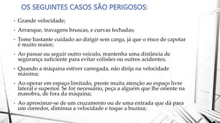 OS SEGUINTES CASOS SÃO PERIGOSOS:
• Grande velocidade;
• Arranque, travagens bruscas, e curvas fechadas;
• Tome bastante cuidado ao dirigir sem carga, já que o risco de capotar
é muito maior;
• Ao passar ou seguir outro veículo, mantenha uma distância de
segurança suficiente para evitar colisões ou outros acidentes;
• Quando a máquina estiver carregada, não dirija na velocidade
máxima;
• Ao operar em espaço limitado, preste muita atenção ao espaço livre
lateral e superior. Se for necessário, peça a alguém que lhe oriente na
manobra, de fora da máquina;
• Ao aproximar-se de um cruzamento ou de uma entrada que dá para
um corredor, diminua a velocidade e toque a buzina;
 