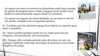 • Ao operar em uma via estreita ou plataforma onde haja o perigo
de queda da máquina para o lado, assegure-se de manter uma
distância suficientemente segura desde os extremos;
• Ao operar em lugares de altura limitada, ou ao entrar e sair de
um prédio, cuidado com os seguintes pontos:
I) - Confirme que há suficiente espaço livre lateral ou superior para
fazer a manobra;
II) - Nunca ponha qualquer parte de seu corpo para fora da
máquina, exclusivamente, em movimento;
III) - Sempre olhe cuidadosamente antes de entrar ou sair, em
qualquer ambiente onde haja circulação de pedestres e/ou outras
máquinas de carga;
 
