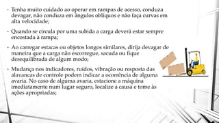 • Tenha muito cuidado ao operar em rampas de acesso, conduza
devagar, não conduza em ângulos oblíquos e não faça curvas em
alta velocidade;
• Quando se circula por uma subida a carga deverá estar sempre
encostada à rampa;
• Ao carregar estacas ou objetos longos similares, dirija devagar de
maneira que a carga não escorregue, sacuda ou fique
desequilibrada de algum modo;
• Mudança nos indicadores, ruídos, vibração ou resposta das
alavancas de controle podem indicar a ocorrência de alguma
avaria. No caso de alguma avaria, estacione a máquina
imediatamente num lugar seguro, localize a causa e tome às
ações apropriadas;
 