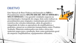 OBJETIVO
Este Manual de Boas Práticas está baseado na NR11 e
Procedimento interno MN-PR-SHE-007, MN-IT-MWH-003 e
MN-IT-MWH-013 e visa garantir condições seguras na
movimentação e transporte de cargas, bem como indicar os
procedimentos para inspeção e manutenção preventiva e
corretiva dos veículos industriais, além de garantir a
integridade de todos os operadores de empilhadeiras e
pedestres, preservar os materiais transportados como: Produto
Acabado, Materiais endereçados nos racks e drive-ins,
materiais pagos para a produção, bem como patrimônio geral
da empresa: empilhadeiras, equipamentos utilizados.
 