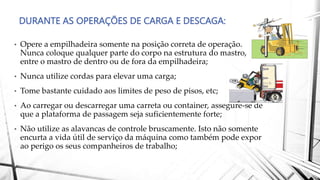 DURANTE AS OPERAÇÕES DE CARGA E DESCAGA:
• Opere a empilhadeira somente na posição correta de operação.
Nunca coloque qualquer parte do corpo na estrutura do mastro,
entre o mastro de dentro ou de fora da empilhadeira;
• Nunca utilize cordas para elevar uma carga;
• Tome bastante cuidado aos limites de peso de pisos, etc;
• Ao carregar ou descarregar uma carreta ou container, assegure-se de
que a plataforma de passagem seja suficientemente forte;
• Não utilize as alavancas de controle bruscamente. Isto não somente
encurta a vida útil de serviço da máquina como também pode expor
ao perigo os seus companheiros de trabalho;
 