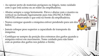• Ao operar perto de materiais perigosos ou frágeis, tome cuidado
com o que está acima ou ao redor da empilhadeira;
• Abaixe sempre a carga lentamente. Eleve e abaixe com o mastro na
vertical ou inclinado ligeiramente para trás (NUNCA PARA
FRENTE) observando o que está na frente da empilhadeira;
• Nunca carregue quando a máquina estiver pendendo para um dos
lados;
• Jamais coloque peso superior a capacidade de transporte da
máquina;
• Certifique-se sempre da posição dos extremos dos garfos quando a
máquina estiver em movimento. Tome cuidado para não bater
com as pontas dos garfos nos paletes a frente;
 