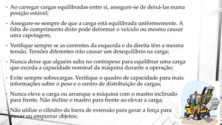 • Ao carregar cargas equilibradas entre si, assegure-se de deixá-las numa
posição estável;
• Assegure-se sempre de que a carga está equilibrada uniformemente. A
falta de cumprimento disto pode deformar o veículo ou mesmo causar
uma capotagem;
• Verifique sempre se as correntes da esquerda e da direita têm a mesma
tensão. Tensões diferentes irão causar um desequilíbrio na carga;
• Nunca deixe que alguém suba no contrapeso para equilibrar uma carga
que exceda a capacidade nominal da máquina durante a operação;
• Evite sempre sobrecargas. Verifique o quadro de capacidade para mais
informações sobre o peso e o centro de distribuição de cargas;
• Nunca eleve a carga ou arranque a máquina com o mastro inclinado
para frente. Não incline o mastro para frente ao elevar a carga;
• Não utilize o cilindro da barra de extensão para gerar a força para
puxar ou empurrar objetos;
 