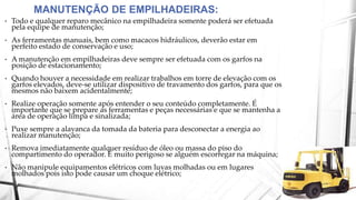 • Todo e qualquer reparo mecânico na empilhadeira somente poderá ser efetuada
pela equipe de manutenção;
• As ferramentas manuais, bem como macacos hidráulicos, deverão estar em
perfeito estado de conservação e uso;
• A manutenção em empilhadeiras deve sempre ser efetuada com os garfos na
posição de estacionamento;
• Quando houver a necessidade em realizar trabalhos em torre de elevação com os
garfos elevados, deve-se utilizar dispositivo de travamento dos garfos, para que os
mesmos não baixem acidentalmente;
• Realize operação somente após entender o seu conteúdo completamente. É
importante que se prepare as ferramentas e peças necessárias e que se mantenha a
área de operação limpa e sinalizada;
• Puxe sempre a alavanca da tomada da bateria para desconectar a energia ao
realizar manutenção;
• Remova imediatamente qualquer resíduo de óleo ou massa do piso do
compartimento do operador. É muito perigoso se alguém escorregar na máquina;
• Não manipule equipamentos elétricos com luvas molhadas ou em lugares
molhados pois isto pode causar um choque elétrico;
MANUTENÇÃO DE EMPILHADEIRAS:
 