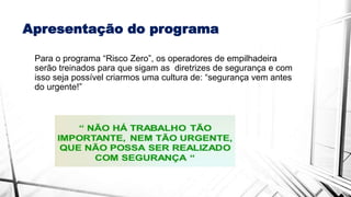 Apresentação do programa
Para o programa “Risco Zero”, os operadores de empilhadeira
serão treinados para que sigam as diretrizes de segurança e com
isso seja possível criarmos uma cultura de: “segurança vem antes
do urgente!”
 