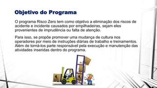 Objetivo do Programa
O programa Risco Zero tem como objetivo a eliminação dos riscos de
acidente e incidente causados por empilhadeiras, sejam eles
provenientes de imprudência ou falta de atenção.
Para isso, se propõe promover uma mudança de cultura nos
operadores por meio de instruções diárias de trabalho e treinamentos.
Além de torná-los parte responsável pela execução e manutenção das
atividades inseridas dentro do programa.
 