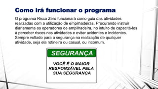 Como irá funcionar o programa
O programa Risco Zero funcionará como guia das atividades
realizadas com a utilização de empilhadeiras. Procurando instruir
diariamente os operadores de empilhadeira, no intuito de capacitá-los
à perceber riscos nas atividades e evitar acidentes e incidentes.
Sempre voltado para a segurança na realização de qualquer
atividade, seja ela rotineira ou casual, ou incomum.
 