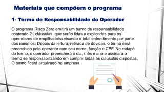 Materiais que compõem o programa
O programa Risco Zero emitirá um termo de responsabilidade
contendo 21 cláusulas, que serão lidas e explicadas para os
operadores de empilhadeira visando o total entendimento por parte
dos mesmos. Depois da leitura, retirada de dúvidas, o termo será
preenchido pelo operador com seu nome, função e CPF. No rodapé
do termo, o operador preencherá o dia, mês e ano e assinará o
termo se responsabilizando em cumprir todas as claúsulas dispostas.
O termo ficará arquivado na empresa.
1- Termo de Responsabilidade do Operador
 