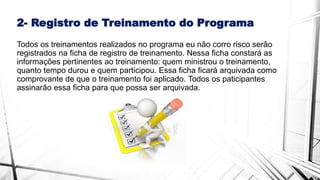 2- Registro de Treinamento do Programa
Todos os treinamentos realizados no programa eu não corro risco serão
registrados na ficha de registro de treinamento. Nessa ficha constará as
informações pertinentes ao treinamento: quem ministrou o treinamento,
quanto tempo durou e quem participou. Essa ficha ficará arquivada como
comprovante de que o treinamento foi aplicado. Todos os paticipantes
assinarão essa ficha para que possa ser arquivada.
 