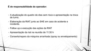 É de responsabilidade do operador:
• A atualização do quadro de dias sem risco e apresentação na troca
de turno.
• Elaboração da RIAT junto ao SHE em caso de acidente e
incidente.
• Follow up e execução das ações da RIAT
• Apresentação da riat na reunião de 11:30 h
• Conserto/reparo da máquina arranhada (spray ou envelopamento)
 