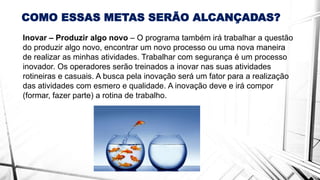 COMO ESSAS METAS SERÃO ALCANÇADAS?
Inovar – Produzir algo novo – O programa também irá trabalhar a questão
do produzir algo novo, encontrar um novo processo ou uma nova maneira
de realizar as minhas atividades. Trabalhar com segurança é um processo
inovador. Os operadores serão treinados a inovar nas suas atividades
rotineiras e casuais. A busca pela inovação será um fator para a realização
das atividades com esmero e qualidade. A inovação deve e irá compor
(formar, fazer parte) a rotina de trabalho.
 