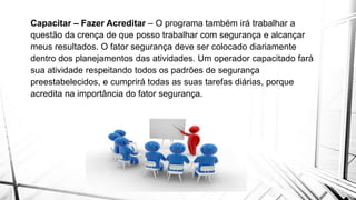 Capacitar – Fazer Acreditar – O programa também irá trabalhar a
questão da crença de que posso trabalhar com segurança e alcançar
meus resultados. O fator segurança deve ser colocado diariamente
dentro dos planejamentos das atividades. Um operador capacitado fará
sua atividade respeitando todos os padrões de segurança
preestabelecidos, e cumprirá todas as suas tarefas diárias, porque
acredita na importância do fator segurança.
 