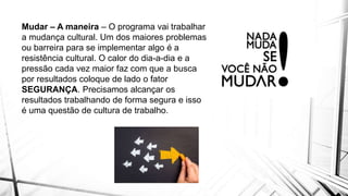 Mudar – A maneira – O programa vai trabalhar
a mudança cultural. Um dos maiores problemas
ou barreira para se implementar algo é a
resistência cultural. O calor do dia-a-dia e a
pressão cada vez maior faz com que a busca
por resultados coloque de lado o fator
SEGURANÇA. Precisamos alcançar os
resultados trabalhando de forma segura e isso
é uma questão de cultura de trabalho.
 