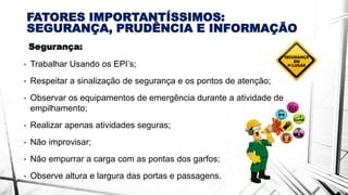 FATORES IMPORTANTÍSSIMOS:
SEGURANÇA, PRUDÊNCIA E INFORMAÇÃO
Segurança:
• Trabalhar Usando os EPI’s;
• Respeitar a sinalização de segurança e os pontos de atenção;
• Observar os equipamentos de emergência durante a atividade de
empilhamento;
• Realizar apenas atividades seguras;
• Não improvisar;
• Não empurrar a carga com as pontas dos garfos;
• Observe altura e largura das portas e passagens.
 