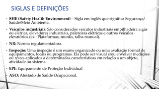 SIGLAS E DEFINIÇÕES
• SHE (Safety Health Environment) – Sigla em inglês que significa Segurança/
Saúde/Meio Ambiente.
• Veículos industriais: São considerados veículos industriais empilhadeira a gás
ou elétrica, elevadores industriais, paleteiras elétricas e outros veículos
elevatórios (ex.: Plataformas, munks, talha manual).
• NR: Norma regulamentadora.
• Inspeção: Uma inspeção é um exame organizado ou uma avaliação formal de
equipamentos, locais ou programas. Ela pode ser visual e/ou envolver medições
ou testes aplicados a determinadas características em relação a um objeto,
atividade ou sistema.
• EPI: Equipamento de Proteção Individual
• ASO: Atestado de Saúde Ocupacional.
 