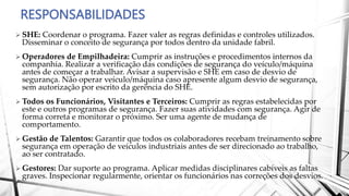 RESPONSABILIDADES
 SHE: Coordenar o programa. Fazer valer as regras definidas e controles utilizados.
Disseminar o conceito de segurança por todos dentro da unidade fabril.
 Operadores de Empilhadeira: Cumprir as instruções e procedimentos internos da
companhia. Realizar a verificação das condições de segurança do veículo/máquina
antes de começar a trabalhar. Avisar a supervisão e SHE em caso de desvio de
segurança. Não operar veículo/máquina caso apresente algum desvio de segurança,
sem autorização por escrito da gerência do SHE.
 Todos os Funcionários, Visitantes e Terceiros: Cumprir as regras estabelecidas por
este e outros programas de segurança. Fazer suas atividades com segurança. Agir de
forma correta e monitorar o próximo. Ser uma agente de mudança de
comportamento.
 Gestão de Talentos: Garantir que todos os colaboradores recebam treinamento sobre
segurança em operação de veículos industriais antes de ser direcionado ao trabalho,
ao ser contratado.
 Gestores: Dar suporte ao programa. Aplicar medidas disciplinares cabíveis as faltas
graves. Inspecionar regularmente, orientar os funcionários nas correções dos desvios.
 