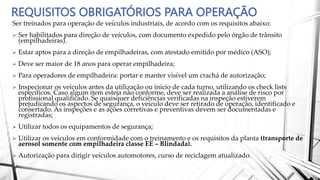 REQUISITOS OBRIGATÓRIOS PARA OPERAÇÃO
Ser treinados para operação de veículos industriais, de acordo com os requisitos abaixo:
 Ser habilitados para direção de veículos, com documento expedido pelo órgão de trânsito
(empilhadeiras).
 Estar aptos para a direção de empilhadeiras, com atestado emitido por médico (ASO);
 Deve ser maior de 18 anos para operar empilhadeira;
 Para operadores de empilhadeira: portar e manter visível um crachá de autorização;
 Inspecionar os veículos antes da utilização ou início de cada turno, utilizando os check lists
específicos. Caso algum item esteja não conforme, deve ser realizada a análise de risco por
profissional qualificado. Se quaisquer deficiências verificadas na inspeção estiverem
prejudicando os aspectos de segurança, o veículo deve ser retirado de operação, identificado e
consertado. As inspeções e as ações corretivas e preventivas devem ser documentadas e
registradas;
 Utilizar todos os equipamentos de segurança;
 Utilizar os veículos em conformidade com o treinamento e os requisitos da planta (transporte de
aerosol somente com empilhadeira classe EE – Blindada).
 Autorização para dirigir veículos automotores, curso de reciclagem atualizado.
 