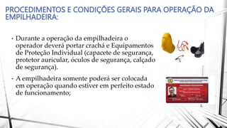 PROCEDIMENTOS E CONDIÇÕES GERAIS PARA OPERAÇÃO DA
EMPILHADEIRA:
• Durante a operação da empilhadeira o
operador deverá portar crachá e Equipamentos
de Proteção Individual (capacete de segurança,
protetor auricular, óculos de segurança, calçado
de segurança).
• A empilhadeira somente poderá ser colocada
em operação quando estiver em perfeito estado
de funcionamento;
 